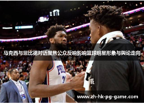 马克西与恩比德对话聚焦公众反响影响篮球明星形象与舆论走向 马克西与恩比德对话聚焦公众反响影响篮球明星形象与舆论走向