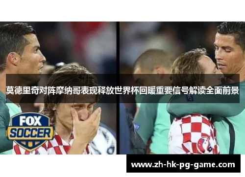 莫德里奇对阵摩纳哥表现释放世界杯回暖重要信号解读全面前景 莫德里奇对阵摩纳哥表现释放世界杯回暖重要信号解读全面前景